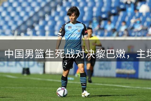 中国男篮生死战对决黎巴嫩，主场战绩成最大隐忧